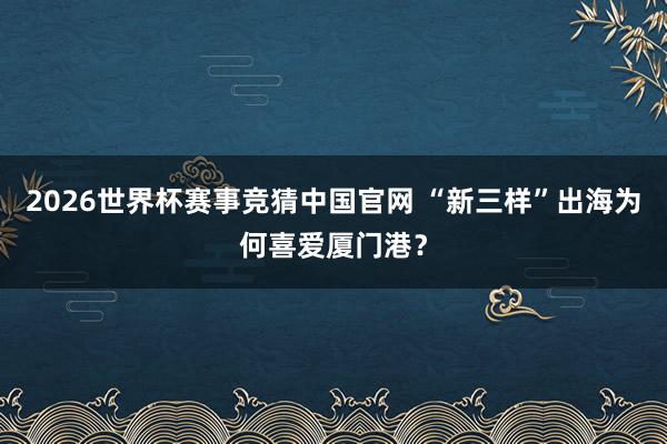 2026世界杯赛事竞猜中国官网 “新三样”出海为何喜爱厦门港?