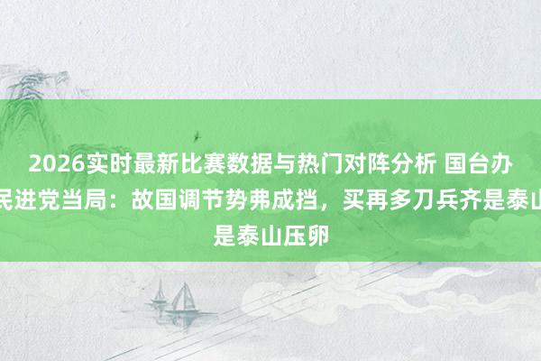 2026实时最新比赛数据与热门对阵分析 国台办正告民进党当局:故国调节势弗成挡,买再多刀兵齐是泰山压卵
