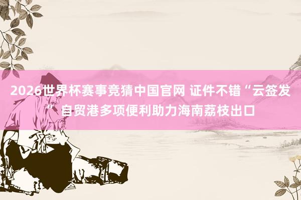 2026世界杯赛事竞猜中国官网 证件不错“云签发” 自贸港多项便利助力海南荔枝出口