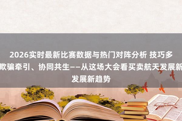 2026实时最新比赛数据与热门对阵分析 技巧多元、欺骗牵引、协同共生——从这场大会看买卖航天发展新趋势