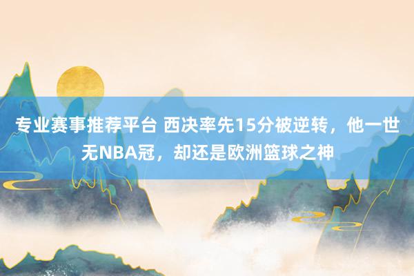 专业赛事推荐平台 西决率先15分被逆转,他一世无NBA冠,却还是欧洲篮球之神