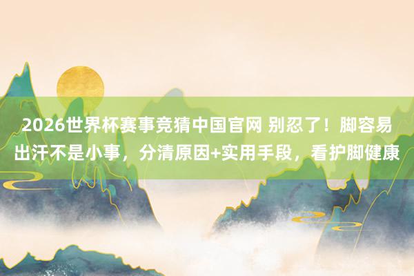 2026世界杯赛事竞猜中国官网 别忍了!脚容易出汗不是小事,分清原因+实用手段,看护脚健康