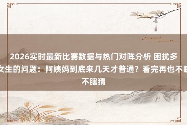 2026实时最新比赛数据与热门对阵分析 困扰多量女生的问题:阿姨妈到底来几天才普通?看完再也不瞎猜