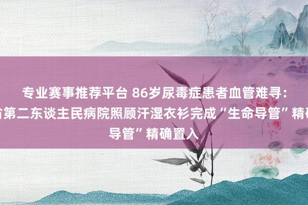 专业赛事推荐平台 86岁尿毒症患者血管难寻:湖南省第二东谈主民病院照顾汗湿衣衫完成“生命导管”精确置入