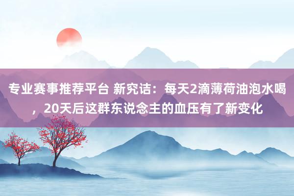 专业赛事推荐平台 新究诘:每天2滴薄荷油泡水喝,20天后这群东说念主的血压有了新变化