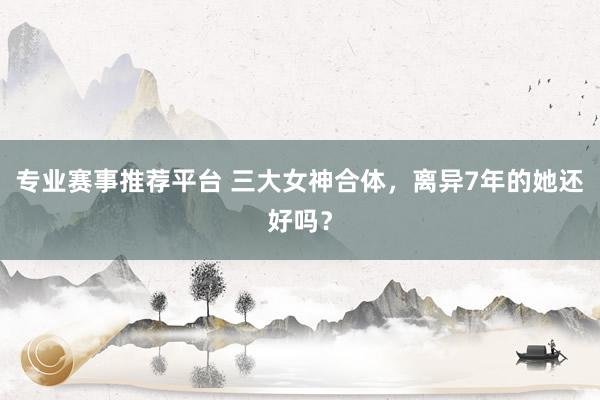 专业赛事推荐平台 三大女神合体,离异7年的她还好吗?