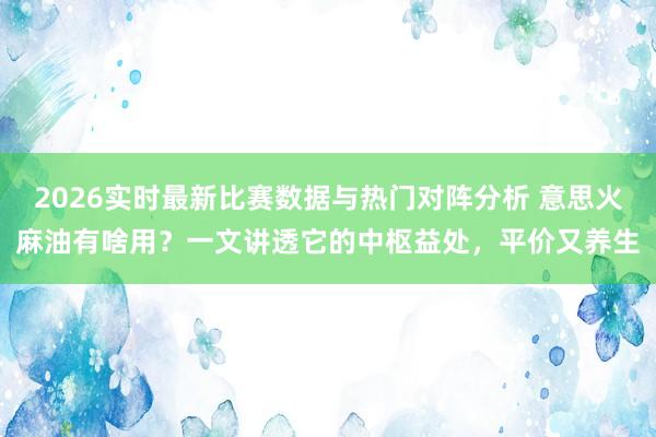 2026实时最新比赛数据与热门对阵分析 意思火麻油有啥用?一文讲透它的中枢益处,平价又养生