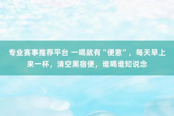 专业赛事推荐平台 一喝就有“便意”，每天早上来一杯，清空黑宿便，谁喝谁知说念