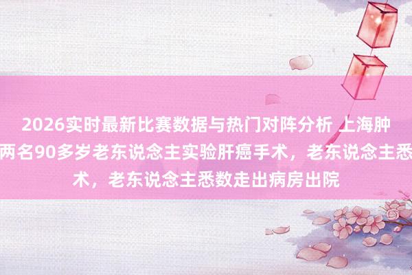 2026实时最新比赛数据与热门对阵分析 上海肿瘤病院一天内为两名90多岁老东说念主实验肝癌手术,老东说念主悉数走出病房出院