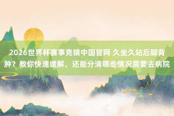 2026世界杯赛事竞猜中国官网 久坐久站后脚背肿?教你快速缓解,还能分清哪些情况需要去病院