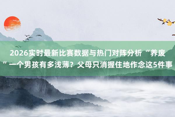 2026实时最新比赛数据与热门对阵分析 “养废”一个男孩有多浅薄?父母只消握住地作念这5件事