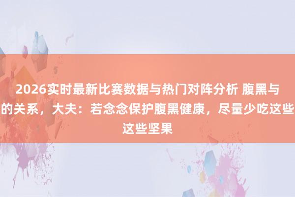 2026实时最新比赛数据与热门对阵分析 腹黑与花生的关系,大夫:若念念保护腹黑健康,尽量少吃这些坚果