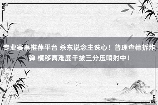 专业赛事推荐平台 杀东说念主诛心！普理查德拆炸弹 横移高难度干拔三分压哨射中！