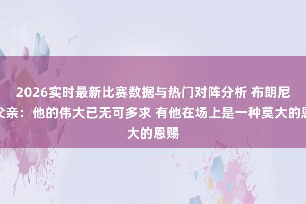 2026实时最新比赛数据与热门对阵分析 布朗尼谈父亲：他的伟大已无可多求 有他在场上是一种莫大的恩赐