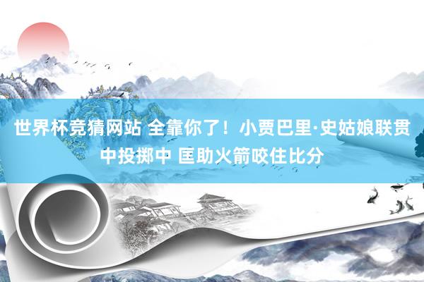 世界杯竞猜网站 全靠你了！小贾巴里·史姑娘联贯中投掷中 匡助火箭咬住比分