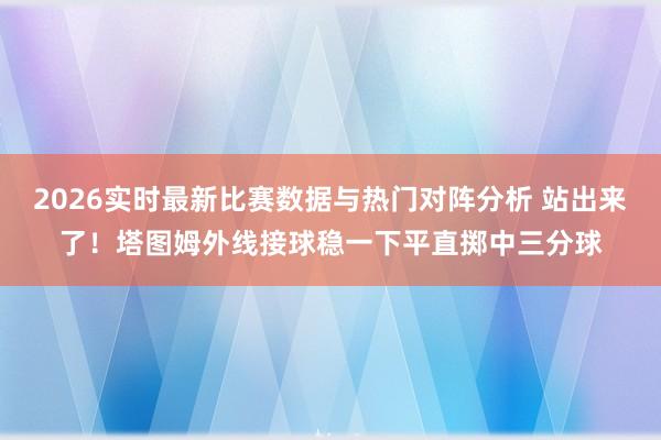 2026实时最新比赛数据与热门对阵分析 站出来了！塔图姆外线接球稳一下平直掷中三分球