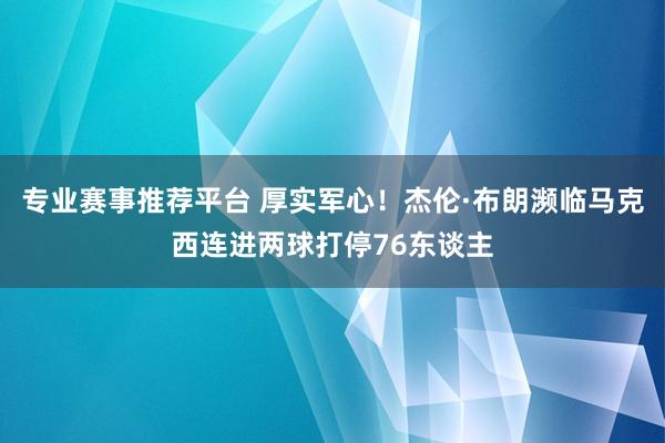 专业赛事推荐平台 厚实军心！杰伦·布朗濒临马克西连进两球打停76东谈主