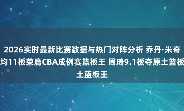 2026实时最新比赛数据与热门对阵分析 乔丹·米奇场均11板荣膺CBA成例赛篮板王 周琦9.1板夺原土篮板王