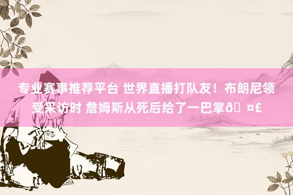 专业赛事推荐平台 世界直播打队友！布朗尼领受采访时 詹姆斯从死后给了一巴掌🤣
