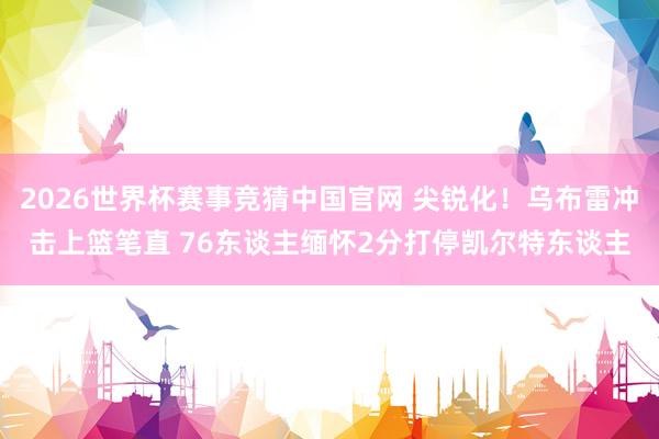 2026世界杯赛事竞猜中国官网 尖锐化！乌布雷冲击上篮笔直 76东谈主缅怀2分打停凯尔特东谈主