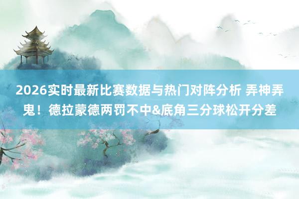 2026实时最新比赛数据与热门对阵分析 弄神弄鬼！德拉蒙德两罚不中&底角三分球松开分差