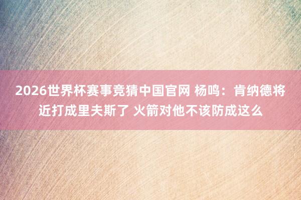 2026世界杯赛事竞猜中国官网 杨鸣:肯纳德将近打成里夫斯了 火箭对他不该防成这么