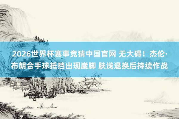 2026世界杯赛事竞猜中国官网 无大碍！杰伦·布朗合手球抵挡出现崴脚 肤浅退换后持续作战