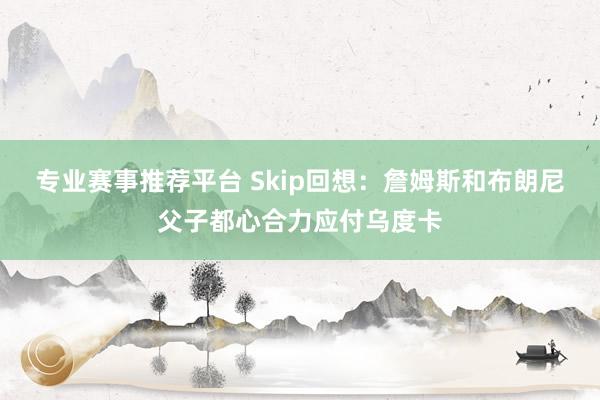 专业赛事推荐平台 Skip回想：詹姆斯和布朗尼父子都心合力应付乌度卡