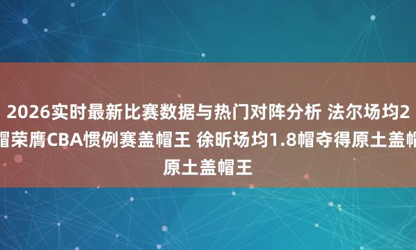 2026实时最新比赛数据与热门对阵分析 法尔场均2.2帽荣膺CBA惯例赛盖帽王 徐昕场均1.8帽夺得原土盖帽王