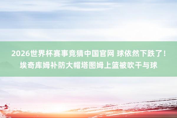2026世界杯赛事竞猜中国官网 球依然下跌了！埃奇库姆补防大帽塔图姆上篮被吹干与球