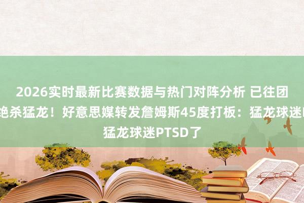 2026实时最新比赛数据与热门对阵分析 已往团结位置绝杀猛龙！好意思媒转发詹姆斯45度打板：猛龙球迷PTSD了