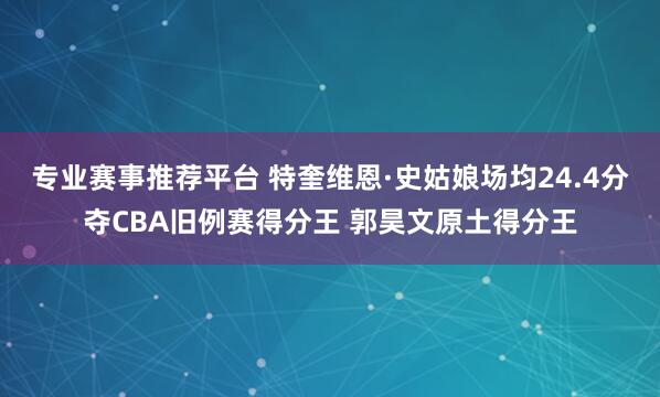 专业赛事推荐平台 特奎维恩·史姑娘场均24.4分夺CBA旧例赛得分王 郭昊文原土得分王