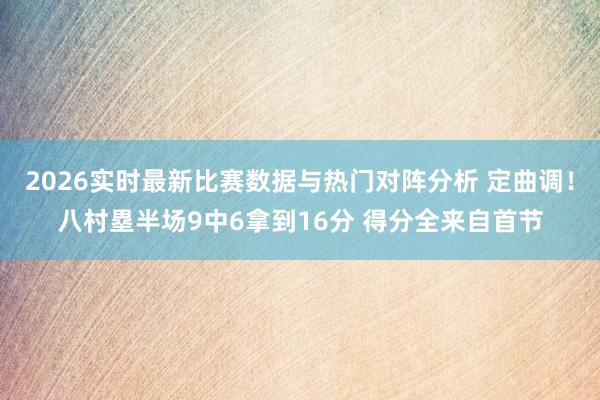 2026实时最新比赛数据与热门对阵分析 定曲调！八村塁半场9中6拿到16分 得分全来自首节