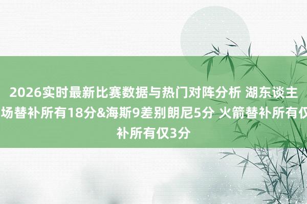 2026实时最新比赛数据与热门对阵分析 湖东谈主上半场替补所有18分&海斯9差别朗尼5分 火箭替补所有仅3分