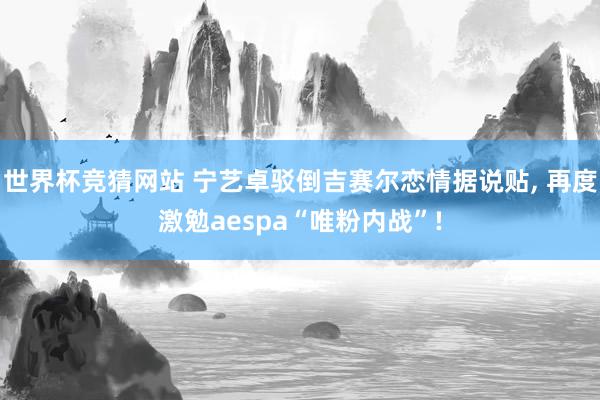 世界杯竞猜网站 宁艺卓驳倒吉赛尔恋情据说贴, 再度激勉aespa“唯粉内战”!