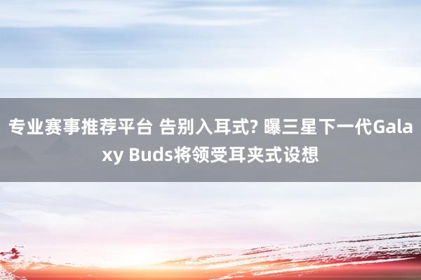 专业赛事推荐平台 告别入耳式? 曝三星下一代Galaxy Buds将领受耳夹式设想