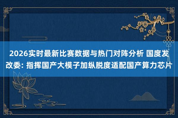2026实时最新比赛数据与热门对阵分析 国度发改委: 指挥国产大模子加纵脱度适配国产算力芯片