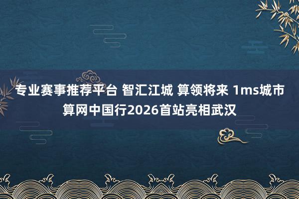 专业赛事推荐平台 智汇江城 算领将来 1ms城市算网中国行2026首站亮相武汉