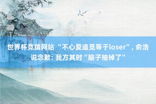世界杯竞猜网站 “不心爱追觅等于loser”, 俞浩说念歉: 我方其时“脑子抽掉了”