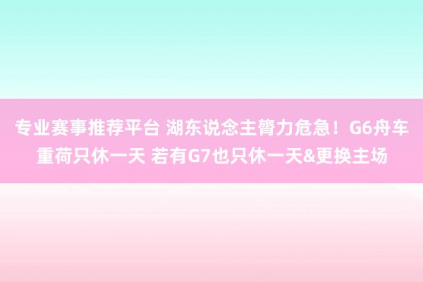 专业赛事推荐平台 湖东说念主膂力危急！G6舟车重荷只休一天 若有G7也只休一天&更换主场