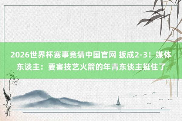 2026世界杯赛事竞猜中国官网 扳成2-3！媒体东谈主：要害技艺火箭的年青东谈主挺住了