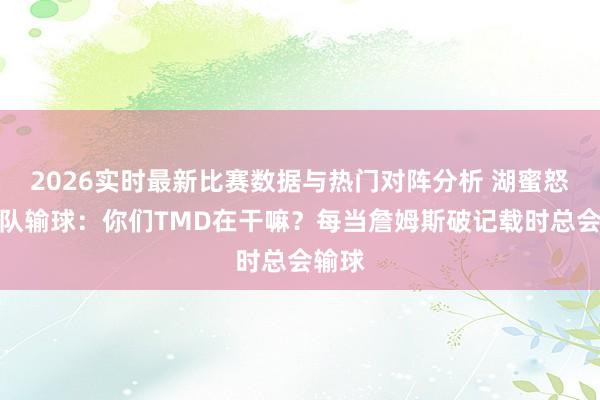 2026实时最新比赛数据与热门对阵分析 湖蜜怒喷球队输球：你们TMD在干嘛？每当詹姆斯破记载时总会输球