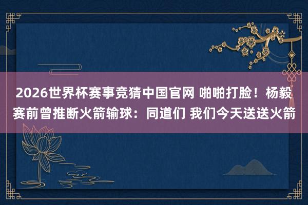 2026世界杯赛事竞猜中国官网 啪啪打脸！杨毅赛前曾推断火箭输球：同道们 我们今天送送火箭