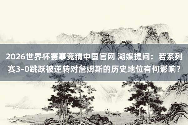 2026世界杯赛事竞猜中国官网 湖媒提问:若系列赛3-0跳跃被逆转对詹姆斯的历史地位有何影响?