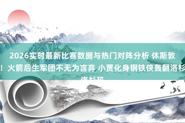 2026实时最新比赛数据与热门对阵分析 休斯敦见！火箭后生军团不无为言弃 小贾化身钢铁侠轰翻洛杉矶