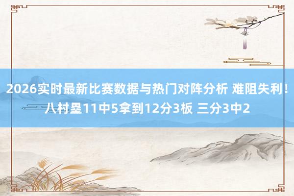 2026实时最新比赛数据与热门对阵分析 难阻失利！八村塁11中5拿到12分3板 三分3中2