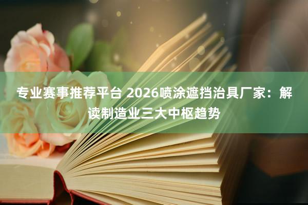 专业赛事推荐平台 2026喷涂遮挡治具厂家:解读制造业三大中枢趋势