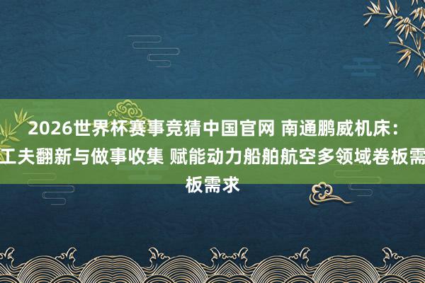 2026世界杯赛事竞猜中国官网 南通鹏威机床:以工夫翻新与做事收集 赋能动力船舶航空多领域卷板需求