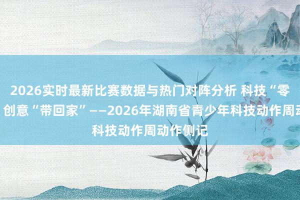 2026实时最新比赛数据与热门对阵分析 科技“零距离”,创意“带回家”——2026年湖南省青少年科技动作周动作侧记