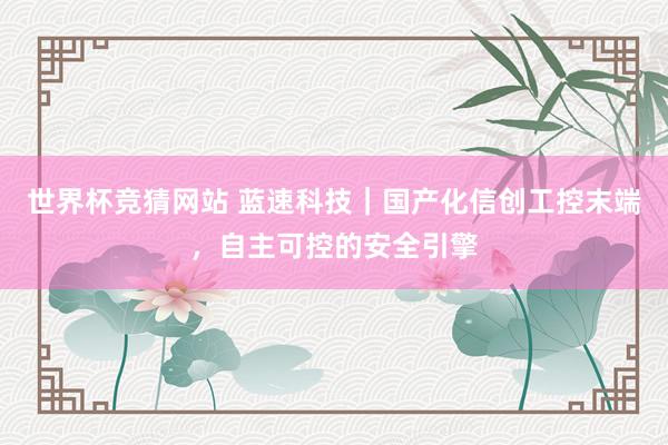 世界杯竞猜网站 蓝速科技|国产化信创工控末端,自主可控的安全引擎